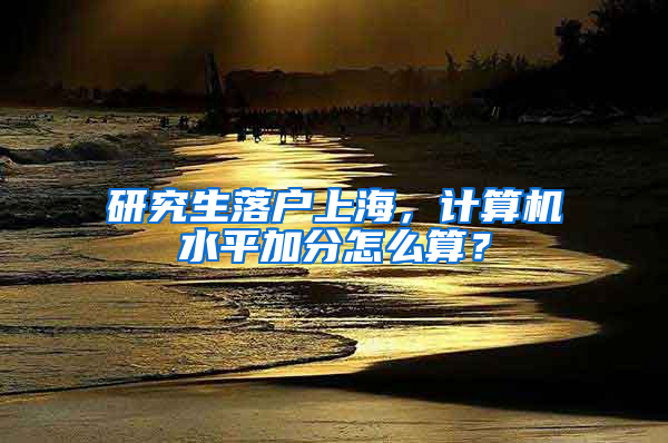 研究生落户上海，计算机水平加分怎么算？