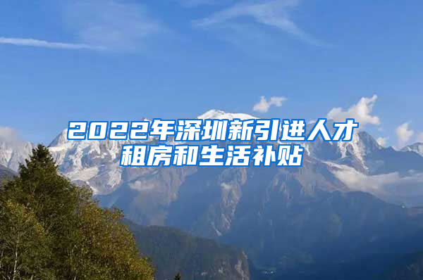 2022年深圳新引进人才租房和生活补贴