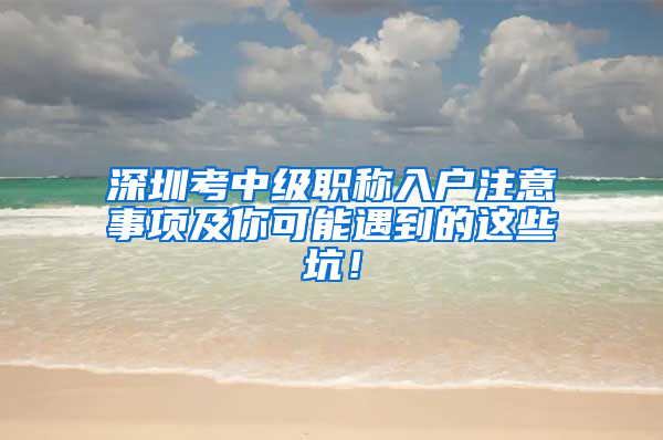 深圳考中级职称入户注意事项及你可能遇到的这些坑！