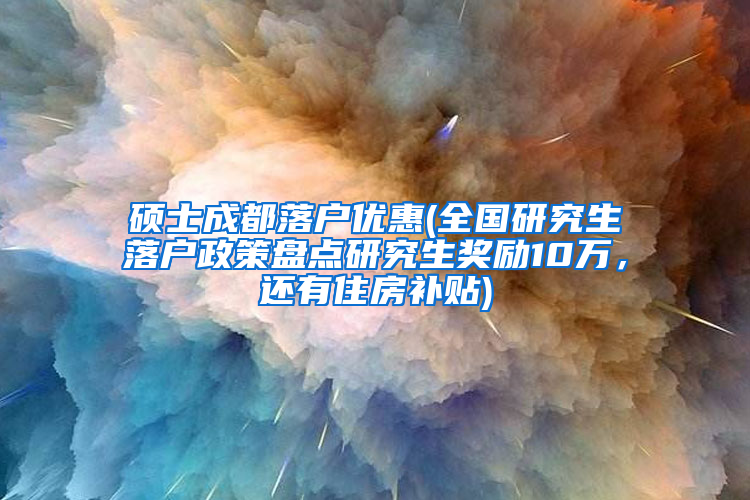 硕士成都落户优惠(全国研究生落户政策盘点研究生奖励10万，还有住房补贴)