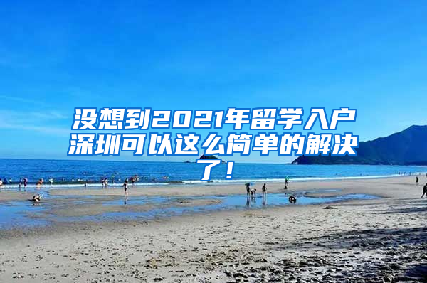 没想到2021年留学入户深圳可以这么简单的解决了！