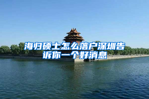 海归硕士怎么落户深圳告诉你一个好消息