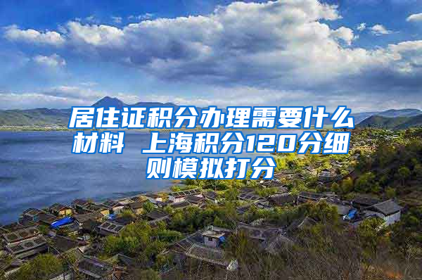 居住证积分办理需要什么材料 上海积分120分细则模拟打分