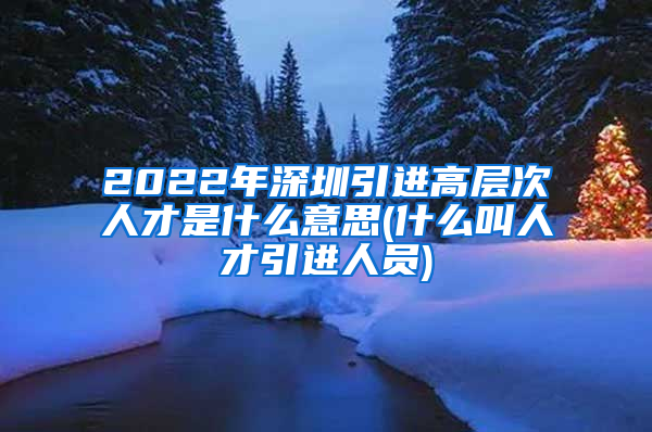 2022年深圳引进高层次人才是什么意思(什么叫人才引进人员)