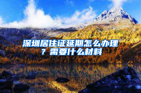 深圳居住证延期怎么办理？需要什么材料