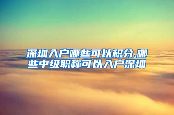 深圳入户哪些可以积分,哪些中级职称可以入户深圳