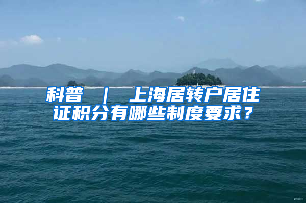 科普 ｜ 上海居转户居住证积分有哪些制度要求？