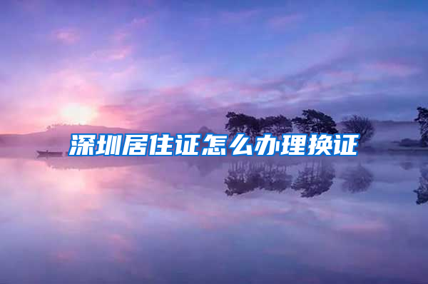 深圳居住证怎么办理换证