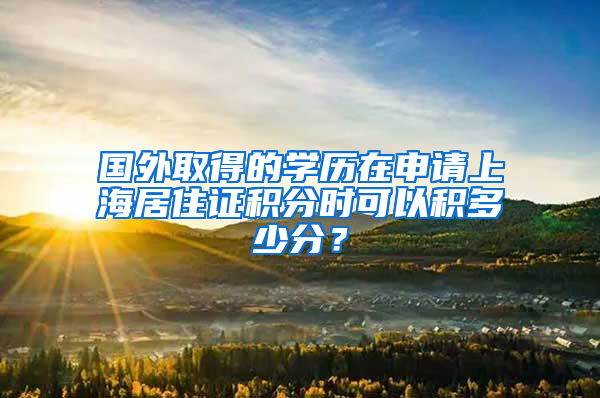 国外取得的学历在申请上海居住证积分时可以积多少分？