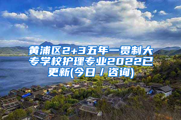 黄浦区2+3五年一贯制大专学校护理专业2022已更新(今日／咨询)