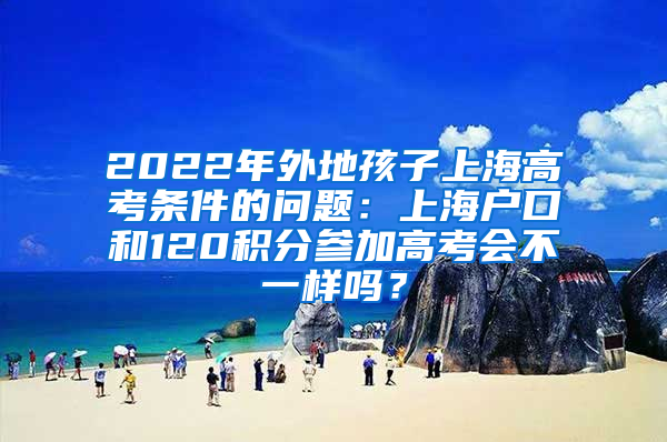 2022年外地孩子上海高考条件的问题：上海户口和120积分参加高考会不一样吗？