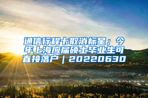 通信行程卡取消标星；今年上海应届硕士毕业生可直接落户｜20220630