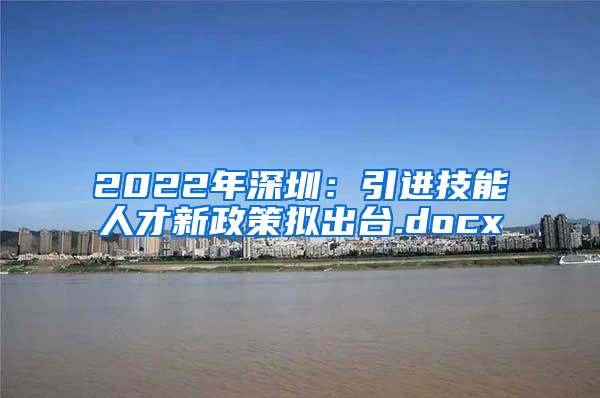 2022年深圳：引进技能人才新政策拟出台.docx