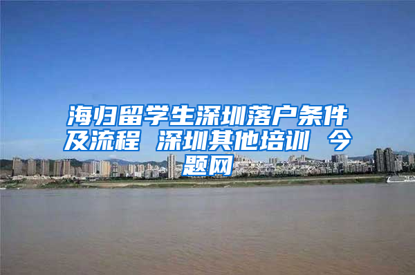 海归留学生深圳落户条件及流程 深圳其他培训 今题网