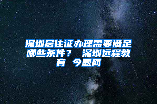 深圳居住证办理需要满足哪些条件？ 深圳远程教育 今题网