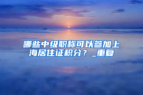哪些中级职称可以参加上海居住证积分？_重复