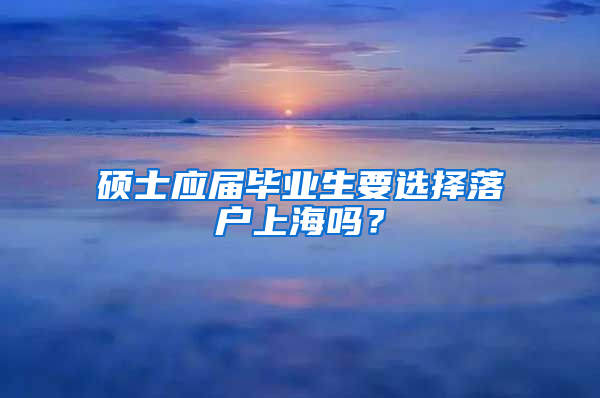 硕士应届毕业生要选择落户上海吗？