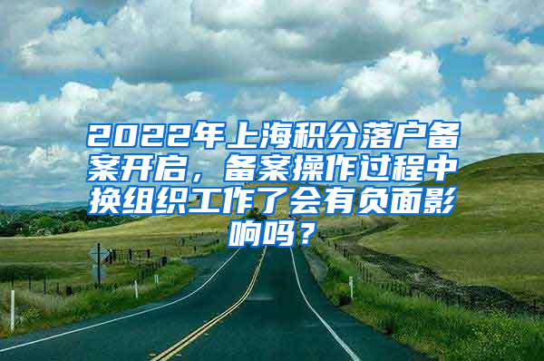 2022年上海积分落户备案开启，备案操作过程中换组织工作了会有负面影响吗？