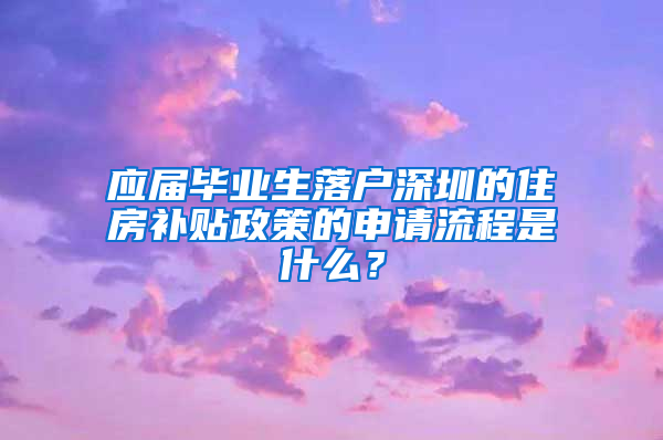 应届毕业生落户深圳的住房补贴政策的申请流程是什么？