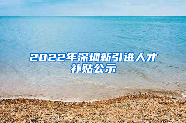 2022年深圳新引进人才补贴公示