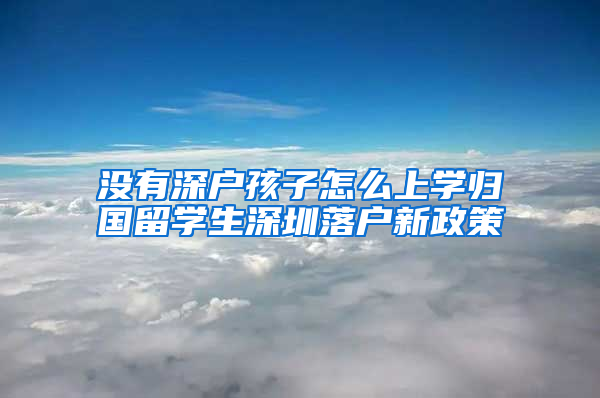 没有深户孩子怎么上学归国留学生深圳落户新政策