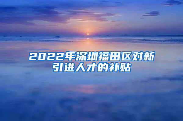 2022年深圳福田区对新引进人才的补贴