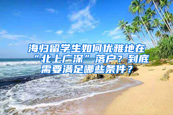 海归留学生如何优雅地在“北上广深”落户？到底需要满足哪些条件？