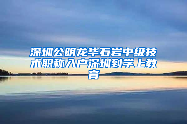 深圳公明龙华石岩中级技术职称入户深圳到学上教育