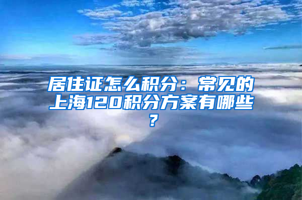居住证怎么积分：常见的上海120积分方案有哪些？
