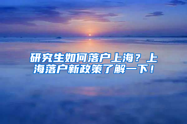 研究生如何落户上海？上海落户新政策了解一下！