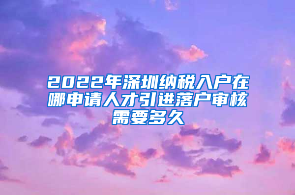 2022年深圳纳税入户在哪申请人才引进落户审核需要多久