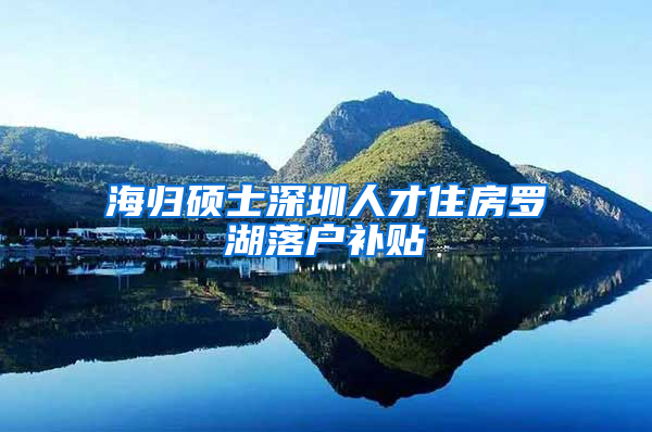 海归硕士深圳人才住房罗湖落户补贴