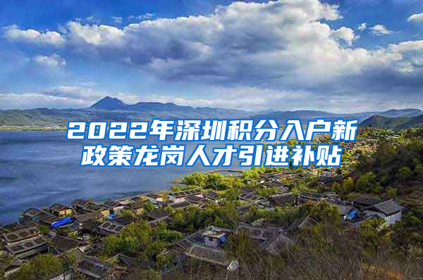 2022年深圳积分入户新政策龙岗人才引进补贴