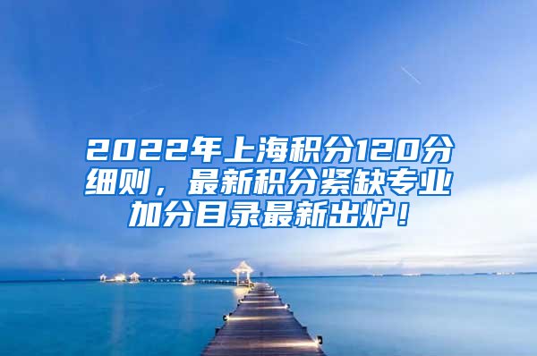 2022年上海积分120分细则，最新积分紧缺专业加分目录最新出炉！