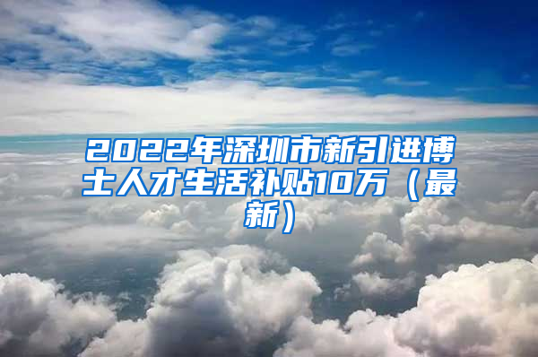 2022年深圳市新引进博士人才生活补贴10万（最新）