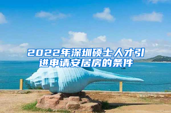 2022年深圳硕士人才引进申请安居房的条件