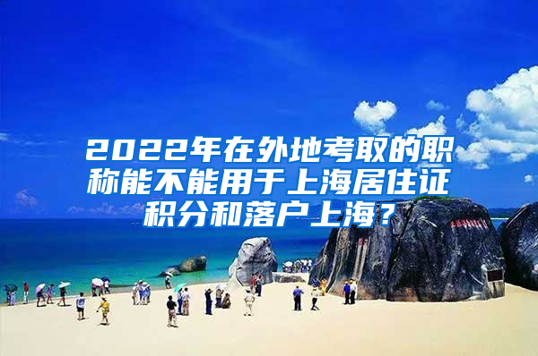 2022年在外地考取的职称能不能用于上海居住证积分和落户上海？