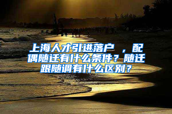 上海人才引进落户 ，配偶随迁有什么条件？随迁跟随调有什么区别？