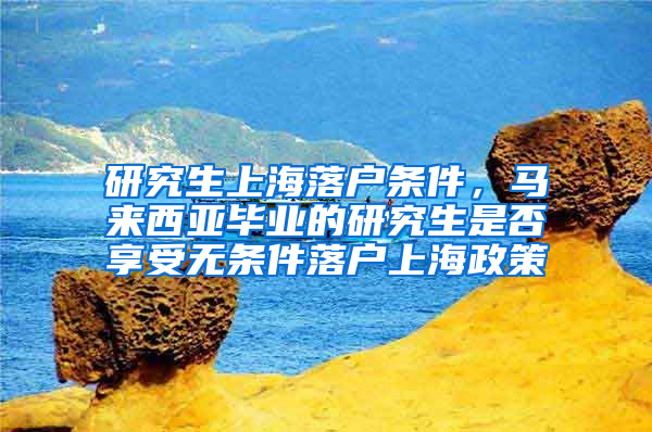 研究生上海落户条件，马来西亚毕业的研究生是否享受无条件落户上海政策