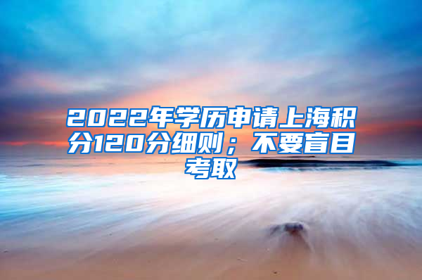 2022年学历申请上海积分120分细则；不要盲目考取