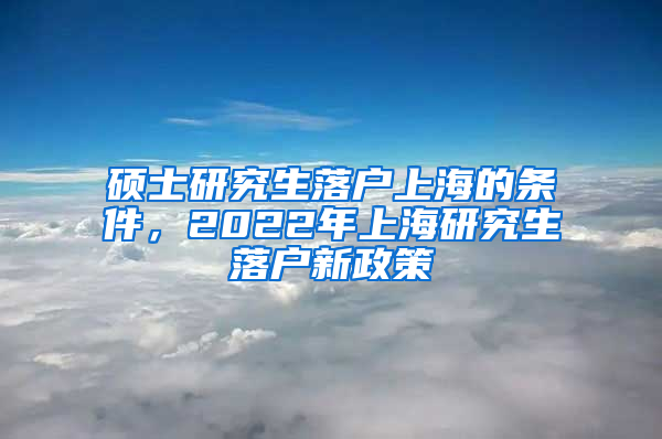 硕士研究生落户上海的条件，2022年上海研究生落户新政策
