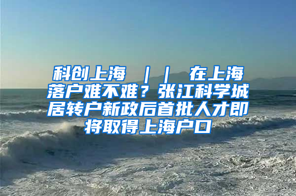 科创上海 ｜｜ 在上海落户难不难？张江科学城居转户新政后首批人才即将取得上海户口