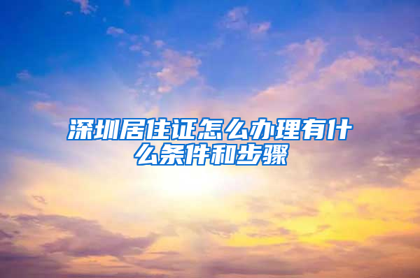 深圳居住证怎么办理有什么条件和步骤