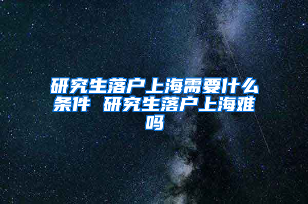 研究生落户上海需要什么条件 研究生落户上海难吗