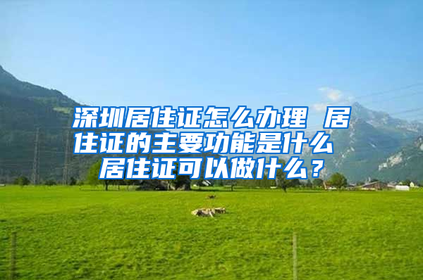 深圳居住证怎么办理 居住证的主要功能是什么 居住证可以做什么？