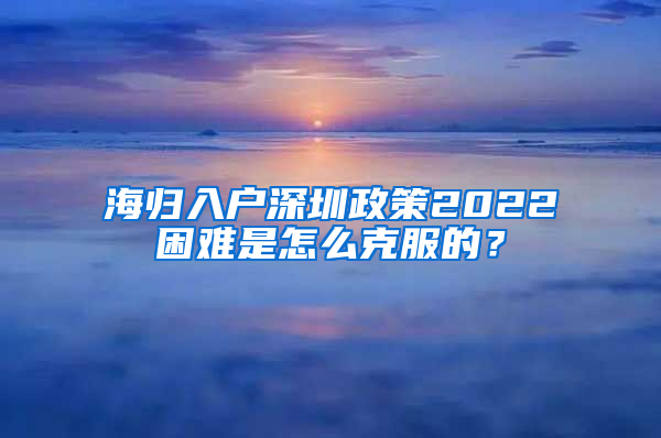 海归入户深圳政策2022困难是怎么克服的？