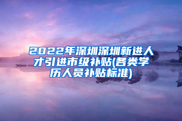 2022年深圳深圳新进人才引进市级补贴(各类学历人员补贴标准)