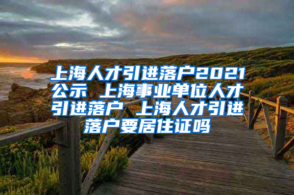 上海人才引进落户2021公示 上海事业单位人才引进落户 上海人才引进落户要居住证吗