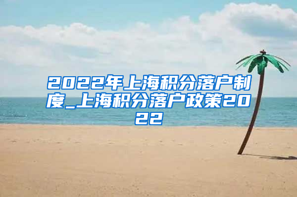 2022年上海积分落户制度_上海积分落户政策2022