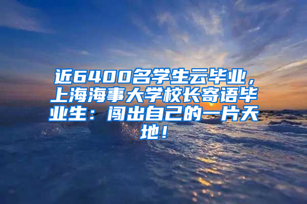 近6400名学生云毕业，上海海事大学校长寄语毕业生：闯出自己的一片天地！